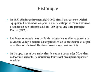    En 1957 :Un investissement de70 000$ dans l’entreprise « Digital
    Equipment Corporation » a permis à cette entreprise d’être valorisée
    à hauteur de 355 millions de $ en 1968 après une offre publique
    d’achat (OPA).

    Les besoins grandissants de fonds nécessaires au développement de
    la Silicon Valley a conduit à l’organisation de la profession, et ce par
    la ratification du Small Business Investisment Act en 1958.

   En Europe, la pratique arrive dans le courant des années 70, et dans
    la décennie suivante, de nombreux fonds sont créés pour organiser
    le métier..
 