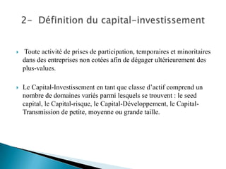    Toute activité de prises de participation, temporaires et minoritaires
    dans des entreprises non cotées afin de dégager ultérieurement des
    plus-values.

   Le Capital-Investissement en tant que classe d’actif comprend un
    nombre de domaines variés parmi lesquels se trouvent : le seed
    capital, le Capital-risque, le Capital-Développement, le Capital-
    Transmission de petite, moyenne ou grande taille.
 