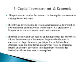     Il représente un soutien fondamental de l'entreprise non cotée tout
    au long de son existence.

   Il contribue directement à la création d'entreprises, à la promotion
    de l'innovation et de nouvelles technologies, à la croissance, à
    l'emploi et au renouvellement du tissu économique.

   Il permet de subvenir aux besoins en fonds propres des entreprises,
    allouer les ressources et les moyens les plus adaptés pour la
    croissance et la performance, participer à la définition d'une
    stratégie claire et à long terme, préparer les relais de croissance
    interne ou externe, et orienter intelligemment les fonds des
    institutions financières vers les entreprises.
 