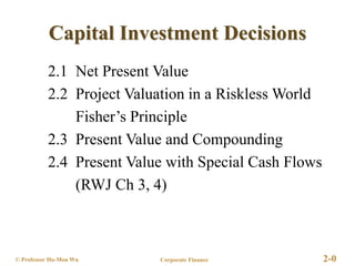 Corporate Finance 2-0
© Professor Ho-Mou Wu
Capital Investment Decisions
2.1 Net Present Value
2.2 Project Valuation in a Riskless World
Fisher’s Principle
2.3 Present Value and Compounding
2.4 Present Value with Special Cash Flows
(RWJ Ch 3, 4)
 