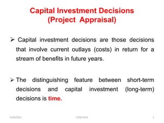 Capital Investment Decisions
(Project Appraisal)
 Capital investment decisions are those decisions
that involve current outlays (costs) in return for a
stream of benefits in future years.
 The

distinguishing

decisions

and

feature

capital

between

investment

short-term
(long-term)

decisions is time.
4/29/2011

COM 4310

1

 
