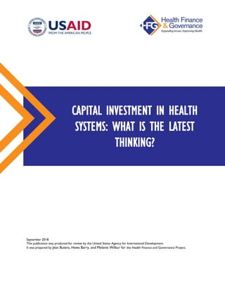 September 2018
This publication was produced for review by the United States Agency for International Development.
It was prepared by Jean Butera, Hawa Barry, and Melanie Wilbur for the Health Finance and Governance Project.
CAPITAL INVESTMENT IN HEALTH
SYSTEMS: WHAT IS THE LATEST
THINKING?
 
