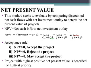 NET PRESENT VALUE
• This method seeks to evaluate by comparing discounted
net cash flows with net investment outlay to determine net
present value of projects.
• NPV=Net cash inflow-net investment outlay
• Acceptance rule:
i) NPV>0, Accept the project
ii) NPV<0, Reject the project
iii) NPV=0, May accept the project
• Project with highest positive net present value is accorded
the highest priority.
 