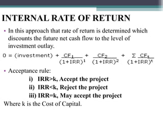 INTERNAL RATE OF RETURN
• In this approach that rate of return is determined which
discounts the future net cash flow to the level of
investment outlay.
• Acceptance rule:
i) IRR>k, Accept the project
ii) IRR<k, Reject the project
iii) IRR=k, May accept the project
Where k is the Cost of Capital.
 