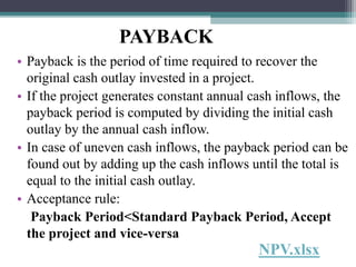 PAYBACK
• Payback is the period of time required to recover the
original cash outlay invested in a project.
• If the project generates constant annual cash inflows, the
payback period is computed by dividing the initial cash
outlay by the annual cash inflow.
• In case of uneven cash inflows, the payback period can be
found out by adding up the cash inflows until the total is
equal to the initial cash outlay.
• Acceptance rule:
Payback Period<Standard Payback Period, Accept
the project and vice-versa
NPV.xlsx
 