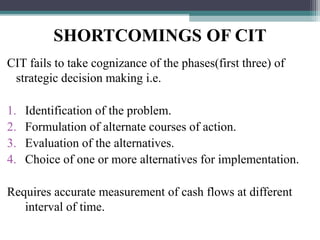 SHORTCOMINGS OF CIT
CIT fails to take cognizance of the phases(first three) of
strategic decision making i.e.
1. Identification of the problem.
2. Formulation of alternate courses of action.
3. Evaluation of the alternatives.
4. Choice of one or more alternatives for implementation.
Requires accurate measurement of cash flows at different
interval of time.
 