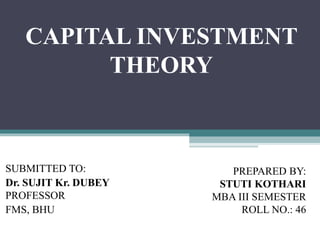 CAPITAL INVESTMENT
THEORY
SUBMITTED TO:
Dr. SUJIT Kr. DUBEY
PROFESSOR
FMS, BHU
PREPARED BY:
STUTI KOTHARI
MBA III SEMESTER
ROLL NO.: 46
 