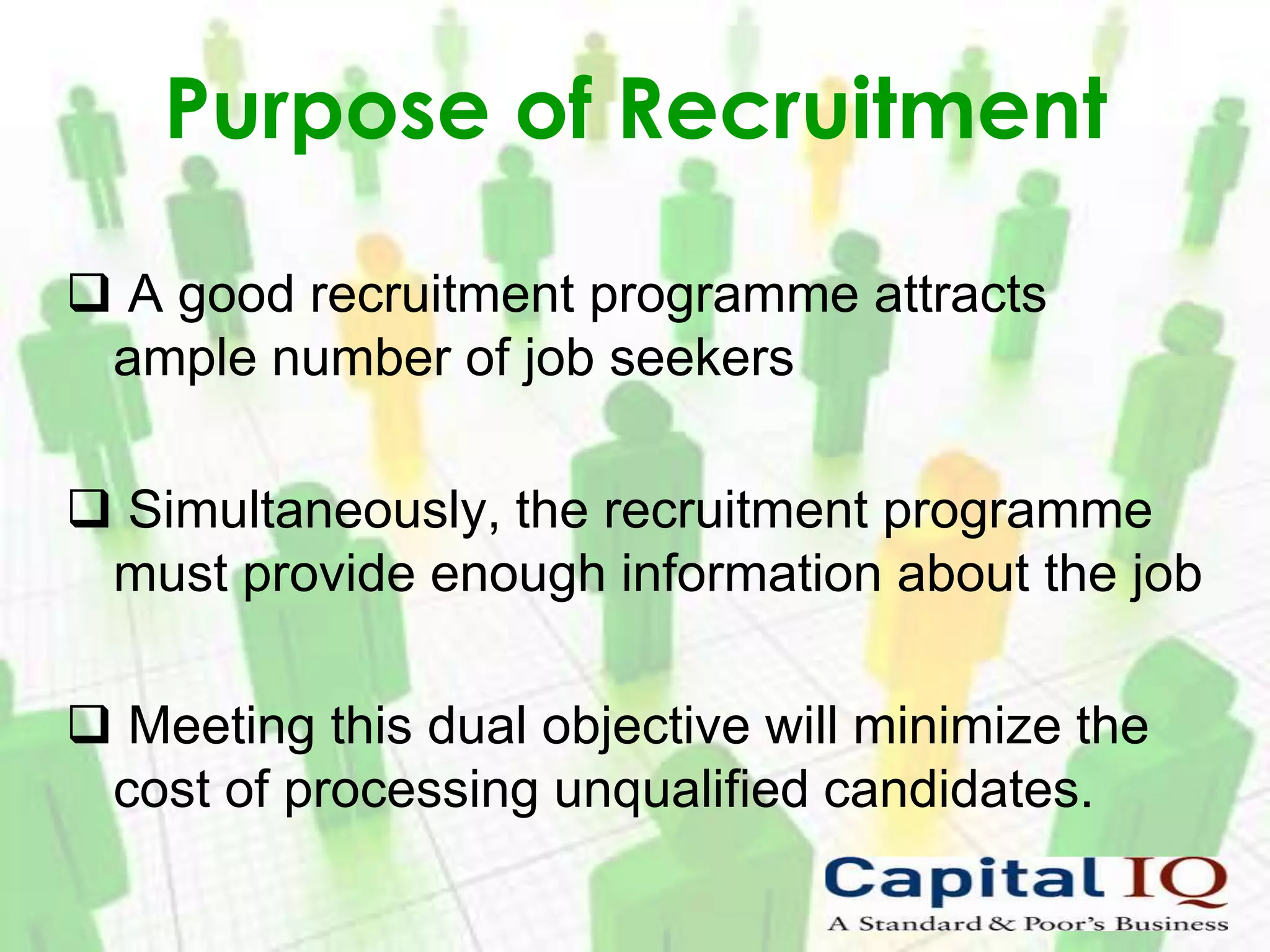 Purpose of Recruitment

 A good recruitment programme attracts
 ample number of job seekers

 Simultaneously, the recruitment programme
 must provide enough information about the job

 Meeting this dual objective will minimize the
 cost of processing unqualified candidates.
 