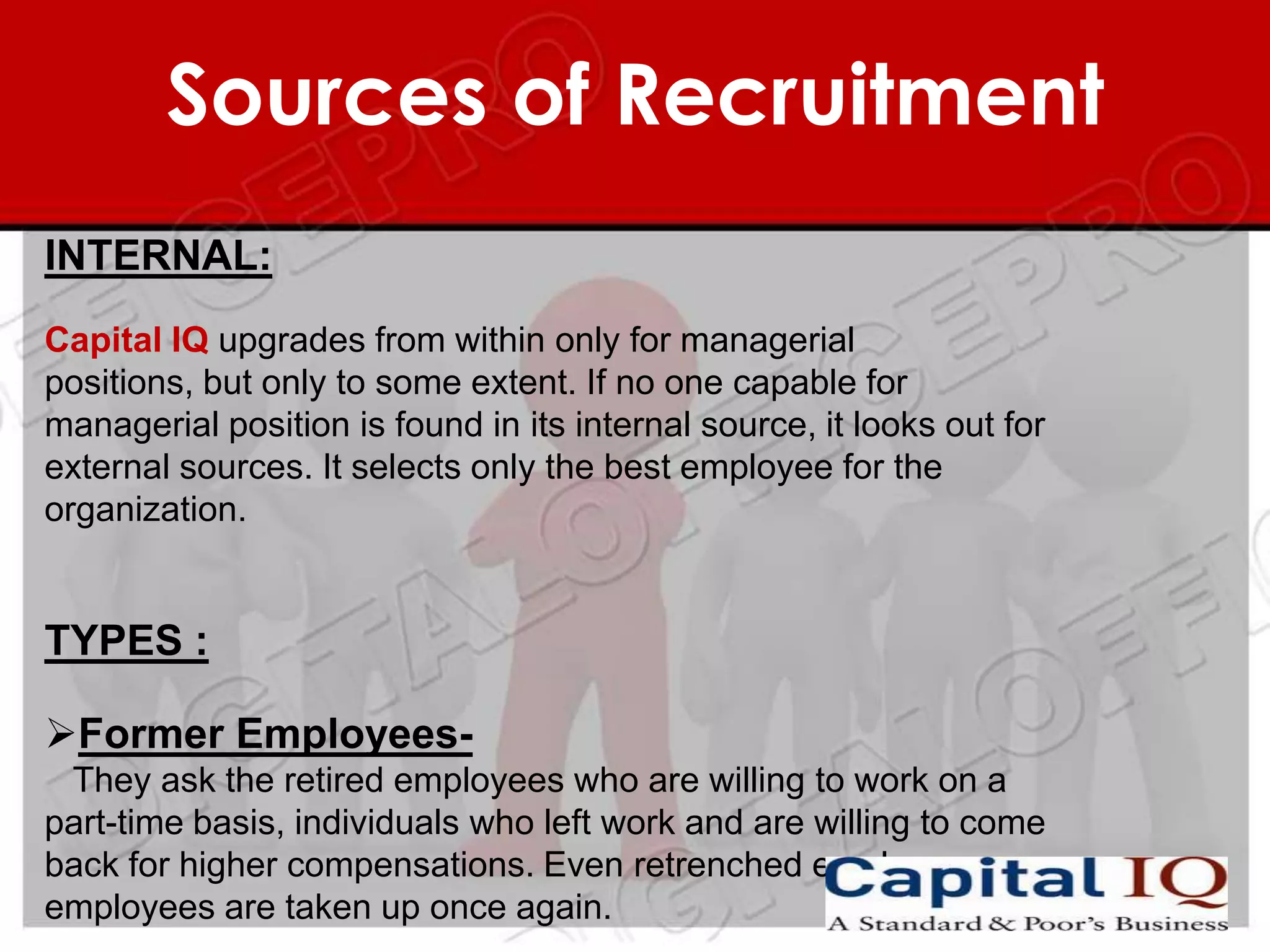 Sources of Recruitment
INTERNAL:
Capital IQ upgrades from within only for managerial
positions, but only to some extent. If no one capable for
managerial position is found in its internal source, it looks out for
external sources. It selects only the best employee for the
organization.


TYPES :

Former Employees-
 They ask the retired employees who are willing to work on a
part-time basis, individuals who left work and are willing to come
back for higher compensations. Even retrenched employes
employees are taken up once again.
 