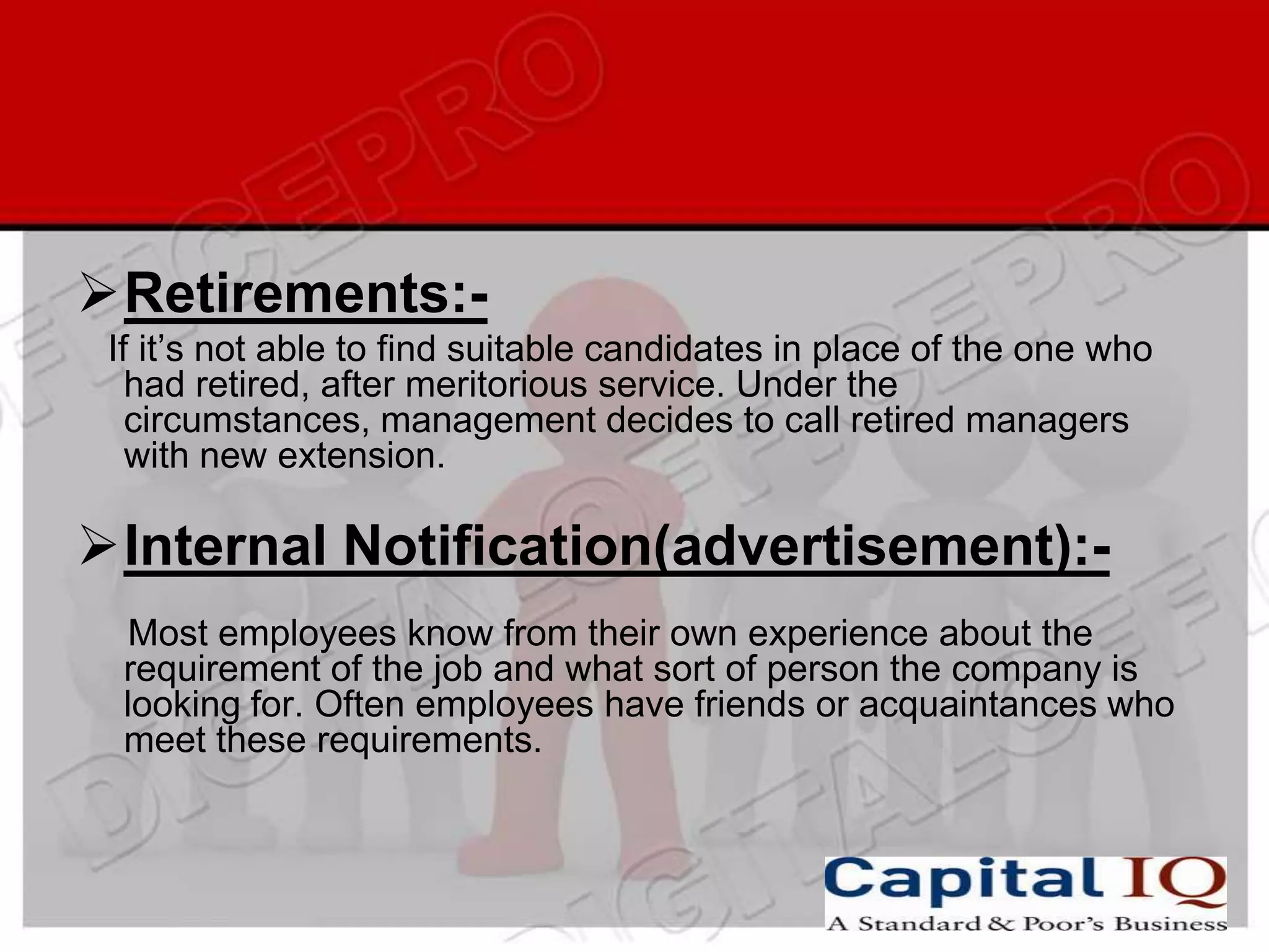 Retirements:-
 If it’s not able to find suitable candidates in place of the one who
   had retired, after meritorious service. Under the
   circumstances, management decides to call retired managers
   with new extension.

Internal Notification(advertisement):-
  Most employees know from their own experience about the
  requirement of the job and what sort of person the company is
  looking for. Often employees have friends or acquaintances who
  meet these requirements.
 