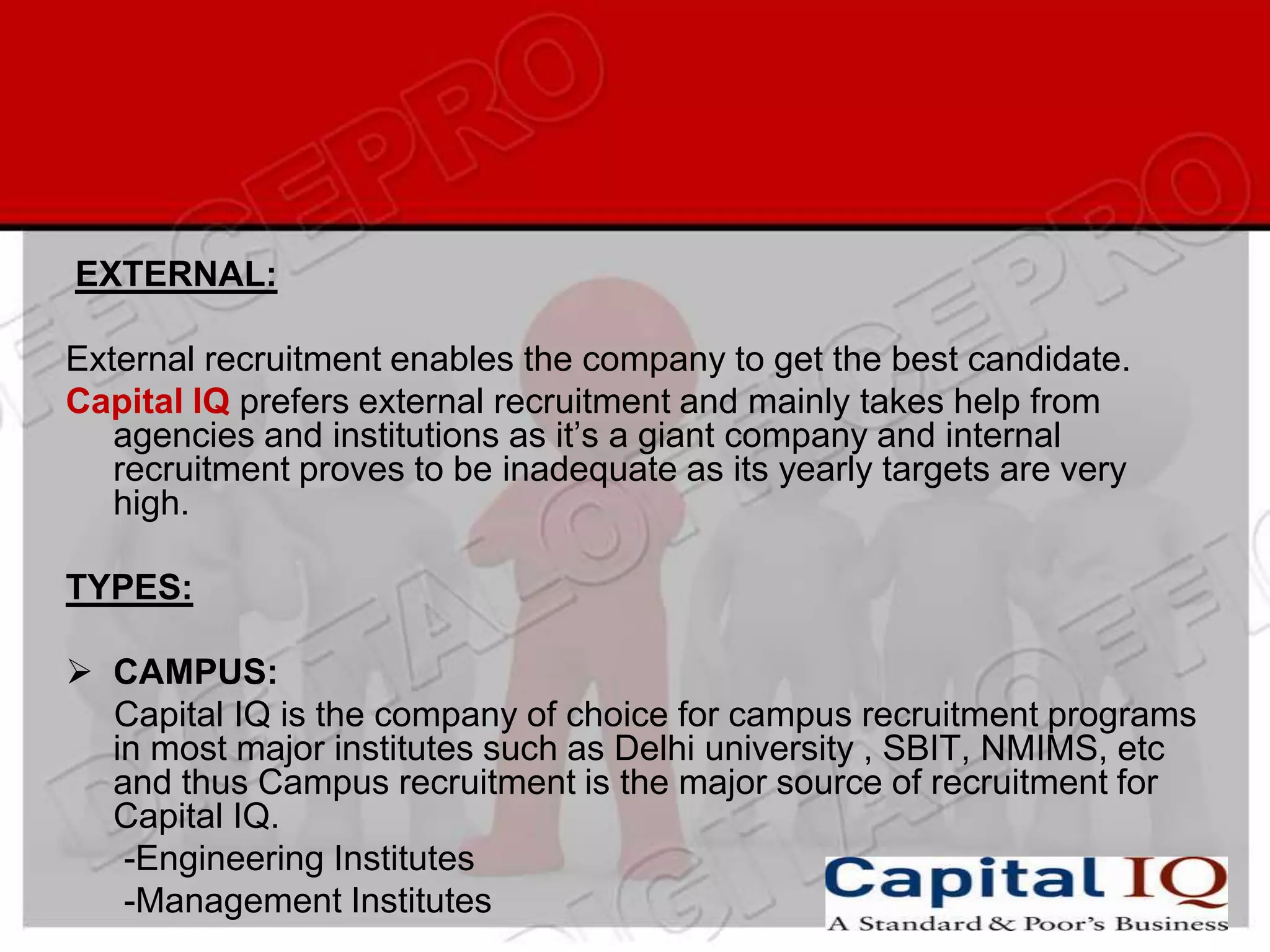 EXTERNAL:

External recruitment enables the company to get the best candidate.
Capital IQ prefers external recruitment and mainly takes help from
   agencies and institutions as it’s a giant company and internal
   recruitment proves to be inadequate as its yearly targets are very
   high.

TYPES:

 CAMPUS:
  Capital IQ is the company of choice for campus recruitment programs
  in most major institutes such as Delhi university , SBIT, NMIMS, etc
  and thus Campus recruitment is the major source of recruitment for
  Capital IQ.
   -Engineering Institutes
   -Management Institutes
 