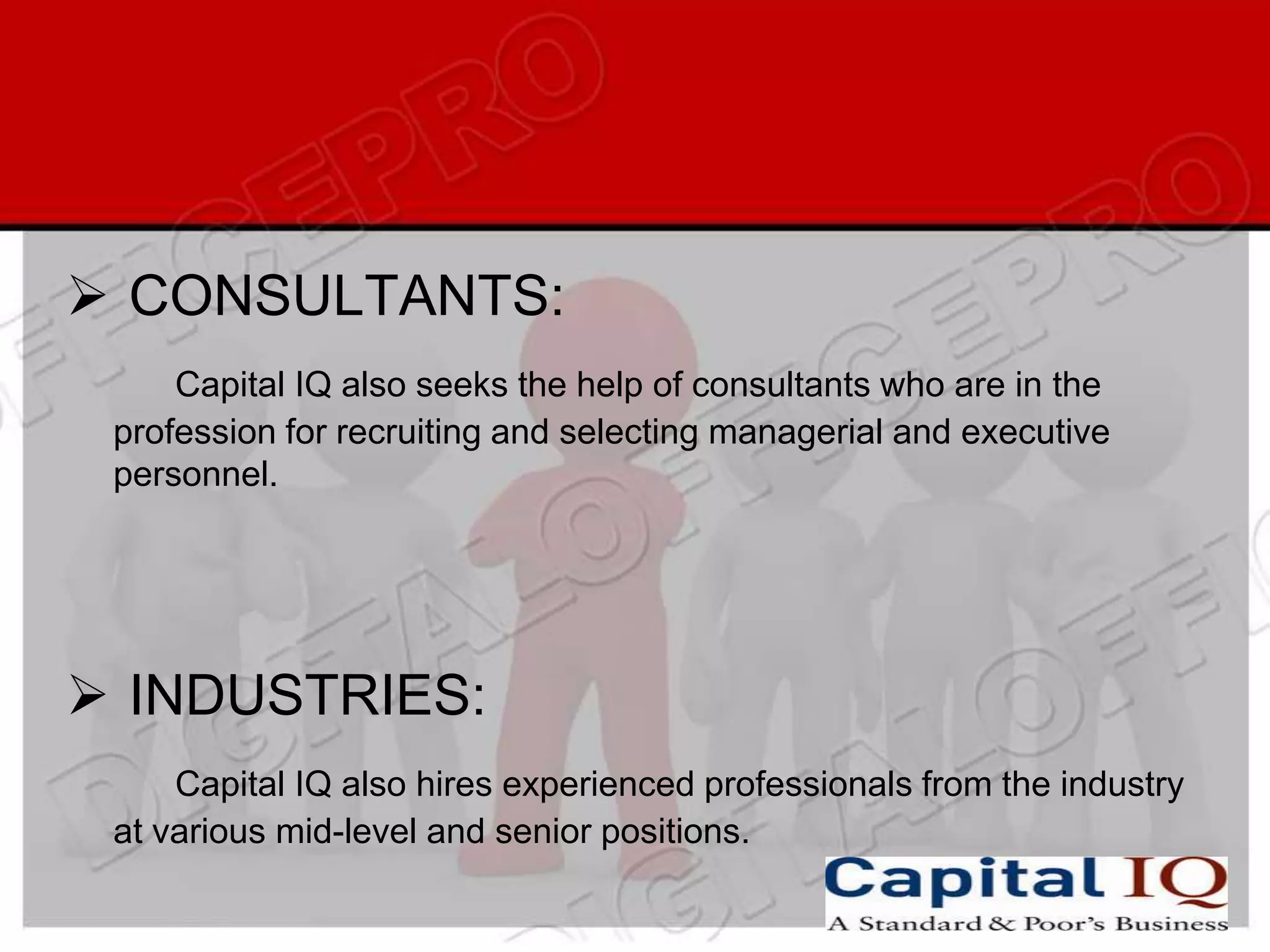  CONSULTANTS:
     Capital IQ also seeks the help of consultants who are in the
 profession for recruiting and selecting managerial and executive
 personnel.




 INDUSTRIES:
     Capital IQ also hires experienced professionals from the industry
 at various mid-level and senior positions.
 
