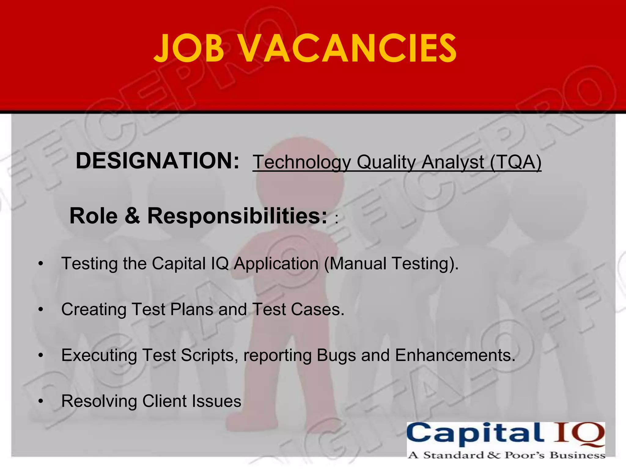 JOB VACANCIES

    DESIGNATION: Technology Quality Analyst (TQA)

    Role & Responsibilities: :

• Testing the Capital IQ Application (Manual Testing).

• Creating Test Plans and Test Cases.

• Executing Test Scripts, reporting Bugs and Enhancements.

• Resolving Client Issues
 