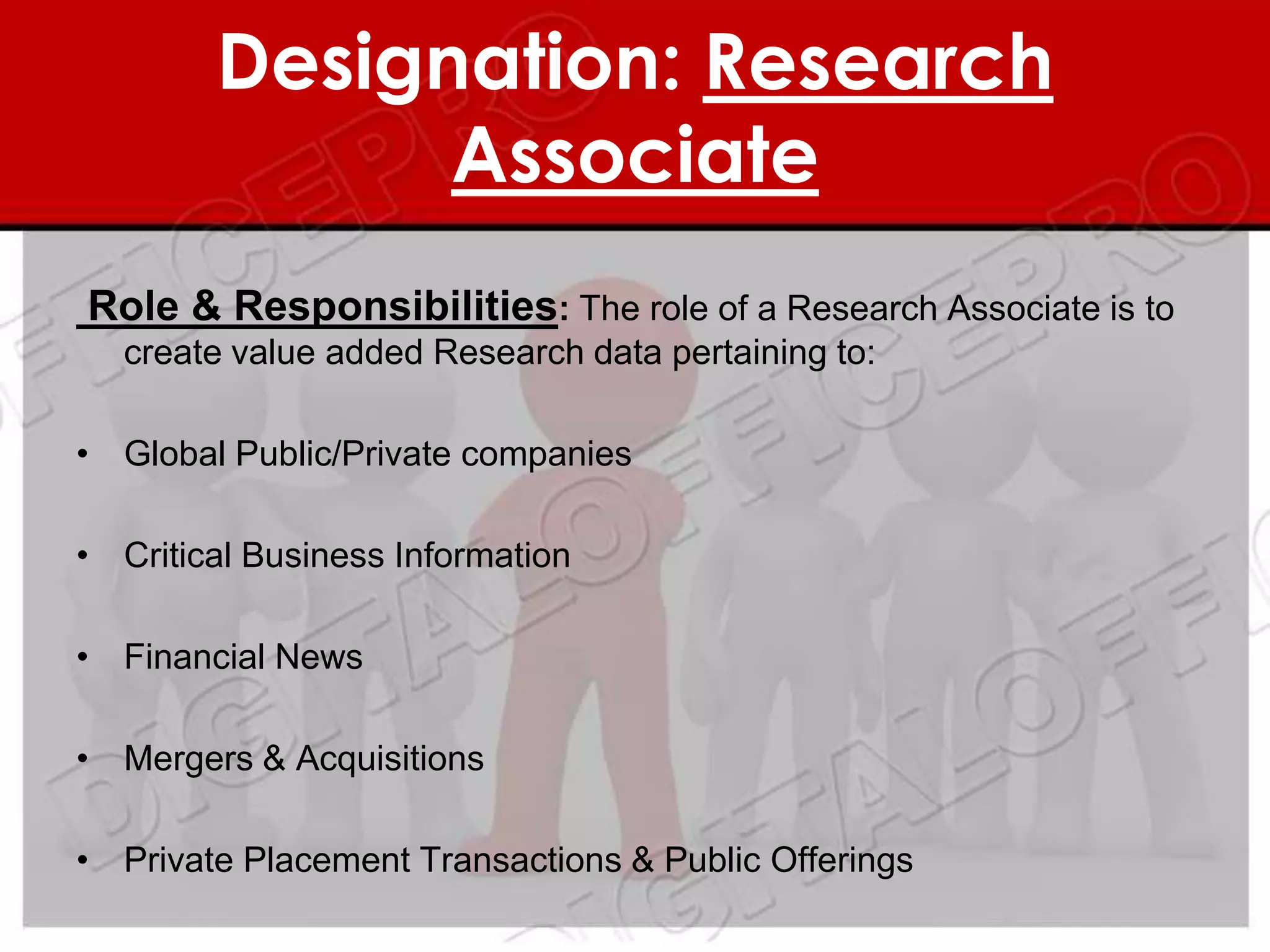 Designation: Research
              Associate
Role & Responsibilities: The role of a Research Associate is to
  create value added Research data pertaining to:

• Global Public/Private companies

• Critical Business Information

• Financial News

• Mergers & Acquisitions

• Private Placement Transactions & Public Offerings
 