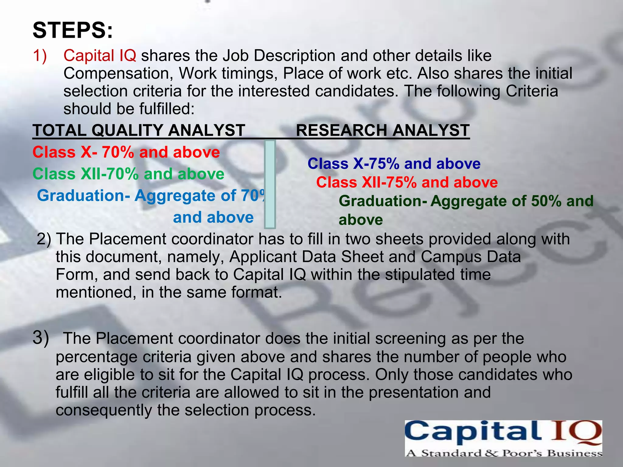 STEPS:
1)  Capital IQ shares the Job Description and other details like
    Compensation, Work timings, Place of work etc. Also shares the initial
    selection criteria for the interested candidates. The following Criteria
    should be fulfilled:
TOTAL QUALITY ANALYST                  RESEARCH ANALYST
Class X- 70% and above
                                         Class X-75% and above
Class XII-70% and above
                                          Class XII-75% and above
Graduation- Aggregate of 70%                 Graduation- Aggregate of 50% and
                     and above               above
2) The Placement coordinator has to fill in two sheets provided along with
   this document, namely, Applicant Data Sheet and Campus Data
   Form, and send back to Capital IQ within the stipulated time
   mentioned, in the same format.

3) The Placement coordinator does the initial screening as per the
     percentage criteria given above and shares the number of people who
     are eligible to sit for the Capital IQ process. Only those candidates who
     fulfill all the criteria are allowed to sit in the presentation and
     consequently the selection process.
 