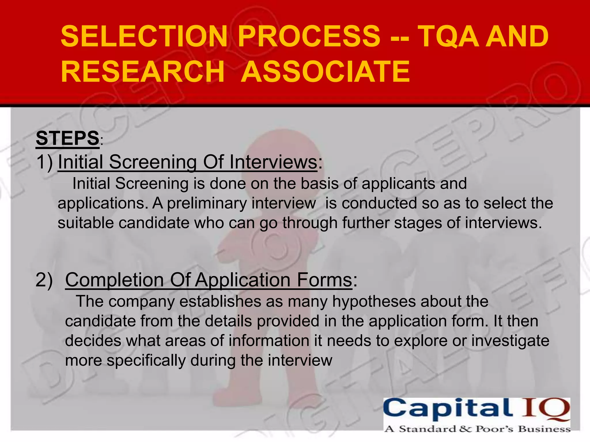 SELECTION PROCESS -- TQA AND
  RESEARCH ASSOCIATE

STEPS:
1) Initial Screening Of Interviews:
    Initial Screening is done on the basis of applicants and
  applications. A preliminary interview is conducted so as to select the
  suitable candidate who can go through further stages of interviews.


2) Completion Of Application Forms:
    The company establishes as many hypotheses about the
   candidate from the details provided in the application form. It then
   decides what areas of information it needs to explore or investigate
   more specifically during the interview
 