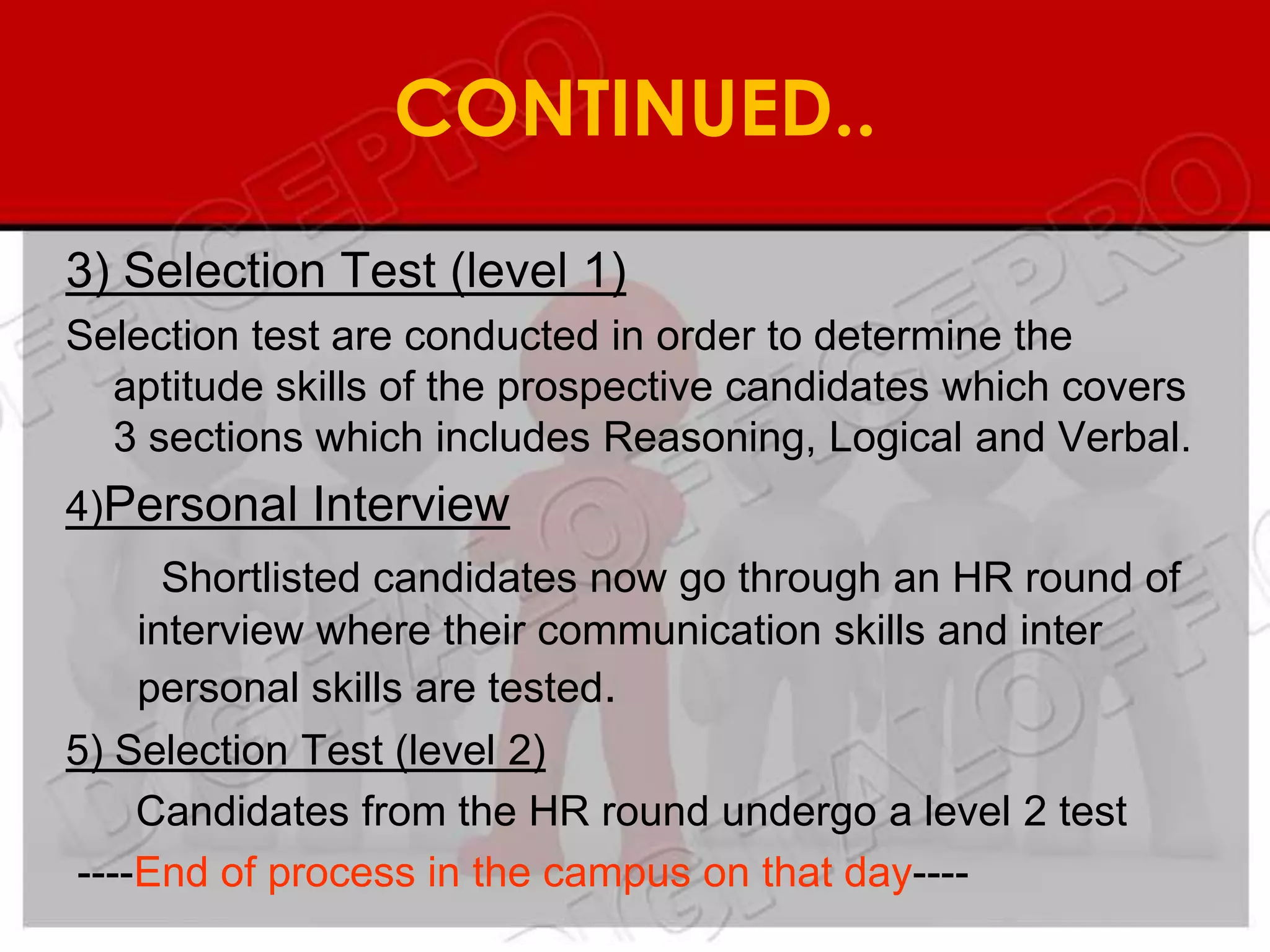 CONTINUED..
3) Selection Test (level 1)
Selection test are conducted in order to determine the
  aptitude skills of the prospective candidates which covers
  3 sections which includes Reasoning, Logical and Verbal.
4)Personal Interview
      Shortlisted candidates now go through an HR round of
    interview where their communication skills and inter
    personal skills are tested.
5) Selection Test (level 2)
    Candidates from the HR round undergo a level 2 test
----End of process in the campus on that day----
 