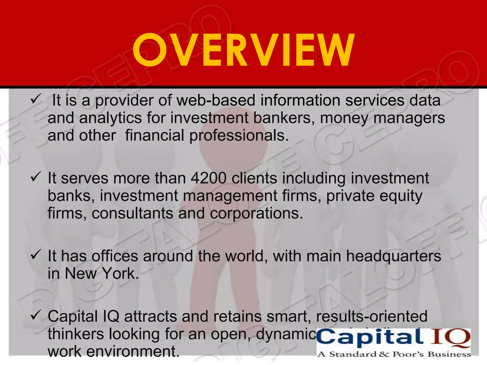 OVERVIEW
 It is a provider of web-based information services data
  and analytics for investment bankers, money managers
  and other financial professionals.

 It serves more than 4200 clients including investment
  banks, investment management firms, private equity
  firms, consultants and corporations.

 It has offices around the world, with main headquarters
  in New York.

 Capital IQ attracts and retains smart, results-oriented
  thinkers looking for an open, dynamic, and challenging
  work environment.
 