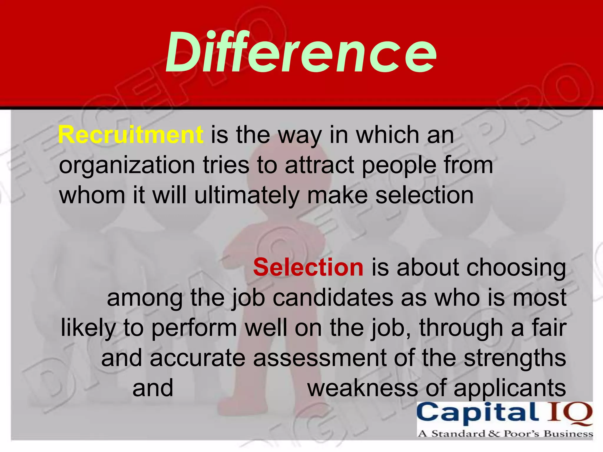 Difference
Recruitment is the way in which an
organization tries to attract people from
whom it will ultimately make selection

                  Selection is about choosing
     among the job candidates as who is most
likely to perform well on the job, through a fair
    and accurate assessment of the strengths
        and             weakness of applicants
 