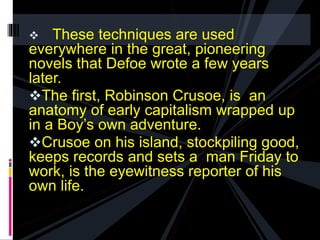  These techniques are used 
everywhere in the great, pioneering 
novels that Defoe wrote a few years 
later. 
The first, Robinson Crusoe, is an 
anatomy of early capitalism wrapped up 
in a Boy’s own adventure. 
Crusoe on his island, stockpiling good, 
keeps records and sets a man Friday to 
work, is the eyewitness reporter of his 
own life. 
 