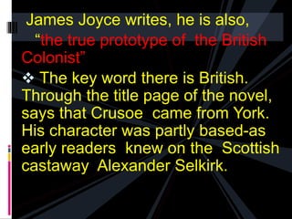 James Joyce writes, he is also, 
“the true prototype of the British 
Colonist” 
 The key word there is British. 
Through the title page of the novel, 
says that Crusoe came from York. 
His character was partly based-as 
early readers knew on the Scottish 
castaway Alexander Selkirk. 
 