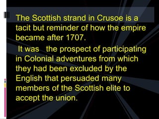 The Scottish strand in Crusoe is a 
tacit but reminder of how the empire 
became after 1707. 
It was the prospect of participating 
in Colonial adventures from which 
they had been excluded by the 
English that persuaded many 
members of the Scottish elite to 
accept the union. 
 
