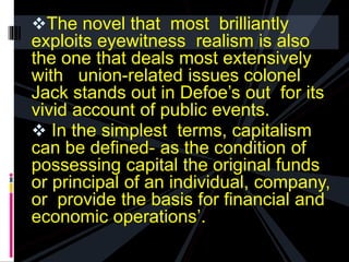 The novel that most brilliantly 
exploits eyewitness realism is also 
the one that deals most extensively 
with union-related issues colonel 
Jack stands out in Defoe’s out for its 
vivid account of public events. 
 In the simplest terms, capitalism 
can be defined- as the condition of 
possessing capital the original funds 
or principal of an individual, company, 
or provide the basis for financial and 
economic operations’. 
 