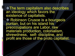 The term capitalism also describes 
an ideology which favors the 
existence of capitalists. 
 Robinson Crusoe is a bourgeois 
puritan, but on his island his 
preoccupations are Labor, raw 
materials production, colonialism, 
shrewdness, self- discipline, and 
profit are those of the proto capitalist. 
 