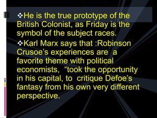 He is the true prototype of the 
British Colonist, as Friday is the 
symbol of the subject races. 
Karl Marx says that :Robinson 
Crusoe’s experiences are a 
favorite theme with political 
economists, “took the opportunity 
in his capital, to critique Defoe’s 
fantasy from his own very different 
perspective. 
 