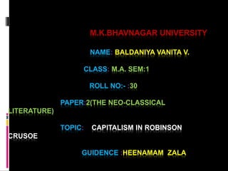 M.K.BHAVNAGAR UNIVERSITY 
NAME: BALDANIYA VANITA V. 
CLASS: M.A. SEM:1 
ROLL NO:- :30 
PAPER:2(THE NEO-CLASSICAL 
LITERATURE) 
TOPIC: CAPITALISM IN ROBINSON 
CRUSOE 
GUIDENCE :HEENAMAM ZALA 
 