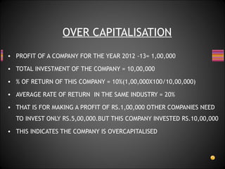 • PROFIT OF A COMPANY FOR THE YEAR 2012 -13= 1,00,000
• TOTAL INVESTMENT OF THE COMPANY = 10,00,000
• % OF RETURN OF THIS COMPANY = 10%(1,00,000X100/10,00,000)
• AVERAGE RATE OF RETURN IN THE SAME INDUSTRY = 20%
• THAT IS FOR MAKING A PROFIT OF RS.1,00,000 OTHER COMPANIES NEED
TO INVEST ONLY RS.5,00,000.BUT THIS COMPANY INVESTED RS.10,00,000
• THIS INDICATES THE COMPANY IS OVERCAPITALISED
OVER CAPITALISATION
 