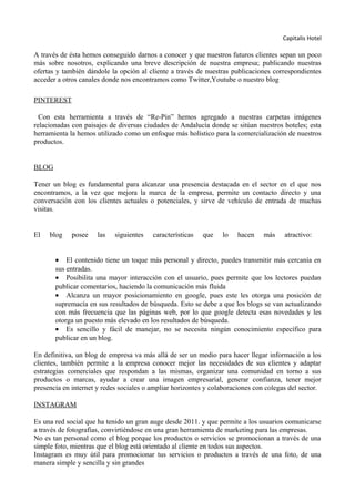 Capitalis Hotel
A través de ésta hemos conseguido darnos a conocer y que nuestros futuros clientes sepan un poco
más sobre nosotros, explicando una breve descripción de nuestra empresa; publicando nuestras
ofertas y también dándole la opción al cliente a través de nuestras publicaciones correspondientes
acceder a otros canales donde nos encontramos como Twitter,Youtube o nuestro blog
PINTEREST
Con esta herramienta a través de “Re-Pin” hemos agregado a nuestras carpetas imágenes
relacionadas con paisajes de diversas ciudades de Andalucía donde se sitúan nuestros hoteles; esta
herramienta la hemos utilizado como un enfoque más holístico para la comercialización de nuestros
productos.
BLOG
Tener un blog es fundamental para alcanzar una presencia destacada en el sector en el que nos
encontramos, a la vez que mejora la marca de la empresa, permite un contacto directo y una
conversación con los clientes actuales o potenciales, y sirve de vehículo de entrada de muchas
visitas.
El blog posee las siguientes características que lo hacen más atractivo:
• El contenido tiene un toque más personal y directo, puedes transmitir más cercanía en
sus entradas.
• Posibilita una mayor interacción con el usuario, pues permite que los lectores puedan
publicar comentarios, haciendo la comunicación más fluida
• Alcanza un mayor posicionamiento en google, pues este les otorga una posición de
supremacía en sus resultados de búsqueda. Esto se debe a que los blogs se van actualizando
con más frecuencia que las páginas web, por lo que google detecta esas novedades y les
otorga un puesto más elevado en los resultados de búsqueda.
• Es sencillo y fácil de manejar, no se necesita ningún conocimiento específico para
publicar en un blog.
En definitiva, un blog de empresa va más allá de ser un medio para hacer llegar información a los
clientes, también permite a la empresa conocer mejor las necesidades de sus clientes y adaptar
estrategias comerciales que respondan a las mismas, organizar una comunidad en torno a sus
productos o marcas, ayudar a crear una imagen empresarial, generar confianza, tener mejor
presencia en internet y redes sociales o ampliar horizontes y colaboraciones con colegas del sector.
INSTAGRAM
Es una red social que ha tenido un gran auge desde 2011. y que permite a los usuarios comunicarse
a través de fotografías, convirtiéndose en una gran herramienta de marketing para las empresas.
No es tan personal como el blog porque los productos o servicios se promocionan a través de una
simple foto, mientras que el blog está orientado al cliente en todos sus aspectos.
Instagram es muy útil para promocionar tus servicios o productos a través de una foto, de una
manera simple y sencilla y sin grandes
 