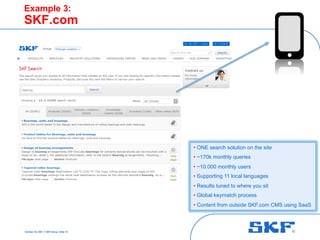 October 30, 2007 © SKF Group Slide 10
Example 3:
SKF.com
• ONE search solution on the site
• ~170k monthly queries
• ~10.000 monthly users
• Supporting 11 local languages
• Results tuned to where you sit
• Global keymatch process
• Content from outside SKF.com CMS using SaaS
 