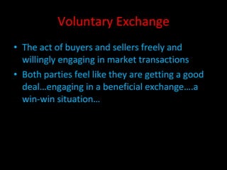 Voluntary Exchange The act of buyers and sellers freely and willingly engaging in market transactions Both parties feel like they are getting a good deal…engaging in a beneficial exchange….a win-win situation… 