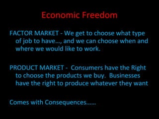 Economic Freedom FACTOR MARKET - We get to choose what type of job to have…, and we can choose when and where we would like to work. PRODUCT MARKET -  Consumers have the Right to choose the products we buy.  Businesses have the right to produce whatever they want Comes with Consequences…… 