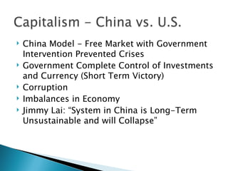    China Model - Free Market with Government
    Intervention Prevented Crises
   Government Complete Control of Investments
    and Currency (Short Term Victory)
   Corruption
   Imbalances in Economy
   Jimmy Lai: “System in China is Long-Term
    Unsustainable and will Collapse”
 