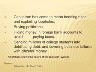  Capitalism has come to mean bending rules
and exploiting loopholes,
 Buying politicians,
 Hiding money in foreign bank accounts to
avoid paying taxes,
 Sending millions of college students into
debilitating debt, and covering business failures
with citizens’ money.
All of these shows the failure of the capitalist system
Sources….
Debate.Org…. By Report Post….
 