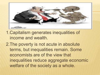1.Capitalism generates inequalities of
income and wealth.
2.The poverty is not acute in absolute
terms, but inequalities remain. Some
economists are of the view that
inequalities reduce aggregate economic
welfare of the society as a whole.
 