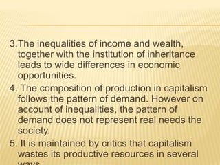 3.The inequalities of income and wealth,
together with the institution of inheritance
leads to wide differences in economic
opportunities.
4. The composition of production in capitalism
follows the pattern of demand. However on
account of inequalities, the pattern of
demand does not represent real needs the
society.
5. It is maintained by critics that capitalism
wastes its productive resources in several
 