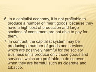 6. In a capitalist economy, it is not profitable to
produce a number of ‘merit goods’ because they
have a high cost of production and large
sections of consumers are not able to pay for
them.
7. In contrast, the capitalist system may be
producing a number of goods and services,
which are positively harmful for the society.
Business units produce only those goods and
services, which are profitable to do so even
when they are harmful such as cigarette and
tobacco.
 