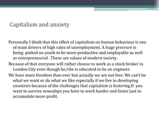 Capitalism and anxiety
Personally I think that this effect of capitalism on human behaviour is one
of main drivers of high rates of unemployment. A huge presrure is
being putted on youth to be more productive and employable as well
as entrepreneurial . These are values of modern society.
Because of that everyone will rather choose to work as a stock broker in
London City even though he/she is educated to be an engineer.
We have more freedom than ever but actually we are not free. We can’t be
what we want or do what we like especially if we live in developing
countries because of the challenges that capitalism is fostering.If you
want to survive nowadays you have to work harder and faster just to
accumulate more profit.
 