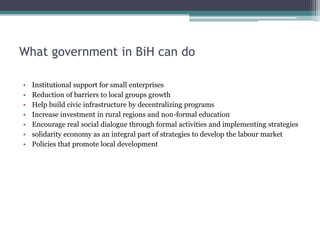 What government in BiH can do
• Institutional support for small enterprises
• Reduction of barriers to local groups growth
• Help build civic infrastructure by decentralizing programs
• Increase investment in rural regions and non-formal education
• Encourage real social dialogue through formal activities and implementing strategies
• solidarity economy as an integral part of strategies to develop the labour market
• Policies that promote local development
 
