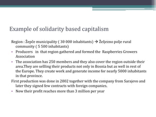 Example of solidarity based capitalism
Region : Žepče municipality ( 30 000 inhabitants)  Željezno polje rural
community ( 5 500 inhabitants)
• Producers in that region gathered and formed the Raspberries Growers
Association
• The association has 250 members and they also cover the region outside their
area.They are sellling their products not only in Bosnia but as well in rest of
the Europe. They create work and generate income for nearly 5000 inhabitants
in that province.
First production was done in 2002 together with the company from Sarajevo and
later they signed few contracts with foreign companies.
• Now their profit reaches more than 3 million per year
 