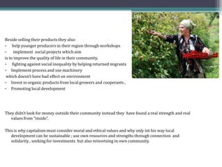 Beside selling their products they also:
• help younger producers in their region through workshops
• implement social projects which aim
is to improve the quality of life in their community,
• fighting against social inequality by helping returned migrants
• Implement process and use machinery
which doesn’t have bad effect on environment
• Invest in organic products from local growers and cooperants ,
• Promoting local development
They didn’t look for money outside their community instead they have found a real strength and real
values from “inside”.
This is why capitalism must consider moral and ethical values and why only int his way local
development can be sustainable ; use own resources and strengths through connection and
solidarity , seeking for investments but also reinvetsing in own community.
 