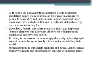 • At the end I am not saying that capitalism should be deleted.
Capitalism helped many countries in their growth, encouraged
people to be creative and to train their Capitalism brought new
ideas, motivated us to be better and to really use skills which they
maybe never knew they had.
• Nowadays , though, capitalism must also adjust and implement
“human”elements into its system otherwise it will make same
mistakes as other systems before.
• Economy is not anymore a mere supply-demand graph and people
are not rational beings who only think about accumulating their
wealth.
• We need to rebuild our society on moral and ethical values such as
solidarity,equality and empowerment together with individuality.
 
