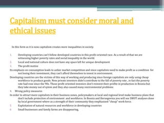 Capitalism must consider moral and
ethical issues
In this form as it is now capitalism creates more inequalities in society.
1. Developing countries can’t follow developed countries in this profit-oriented race. As a result of that we are
witnessing higher poverty rates and social inequality in the world.
2. Local and national culture does not have any space left for unique development
3. The profit motive
Its emphasis on consumption leads to unfair market competition and since capitalists need to make profit as a condition for
not losing their investment, they can’t afford themselves to invest in environment.
Developing countries are the victims of this way of working and producing since foreign capitalists are only using cheap
workforce to produce goods. New private investors didn't contribute to the fall of poverty rate , in fact the poverty
rate had rose since the 90s. Those profit oriented investors don’t reinvest their profite in production in Bosnia but
they take money out of sytem and they also caused many environmental problems
4. Wrong policy measures
In order to attract more capitalists in their business zones, policymakers at local and regional level make business plans that
don’t include protection of environment and workforce. In Bosnia and Herzegovina you will see SWOT analyses done
by local government where as a strength of their community they emphasized “cheap” work force.
5 Exploitation of natural resources and workforce in developing countries
6 Small businesses and family farms are disappearing,
 