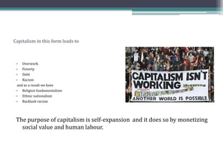 Capitalism in this form leads to
• Overwork
• Poverty
• Debt
• Racism
and as a result we have
• Religion fundamentalism
• Ethnic nationalism
• Backlash racism
The purpose of capitalism is self-expansion and it does so by monetizing
social value and human labour.
 