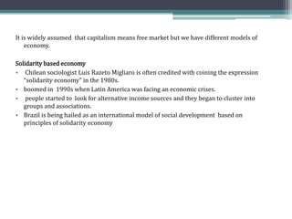 It is widely assumed that capitalism means free market but we have different models of
economy.
Solidarity based economy
• Chilean sociologist Luis Razeto Migliaro is often credited with coining the expression
“solidarity economy” in the 1980s.
• boomed in 1990s when Latin America was facing an economic crises.
• people started to look for alternative income sources and they began to cluster into
groups and associations.
• Brazil is being hailed as an international model of social development based on
principles of solidarity economy
 
