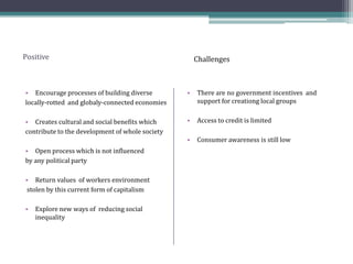 Positive
• Encourage processes of building diverse
locally-rotted and globaly-connected economies
• Creates cultural and social benefits which
contribute to the development of whole society
• Open process which is not influenced
by any political party
• Return values of workers environment
stolen by this current form of capitalism
• Explore new ways of reducing social
inequality
• There are no government incentives and
support for creationg local groups
• Access to credit is limited
• Consumer awareness is still low
Challenges
 