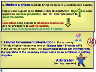 5.  Markets  &  prices . Markets bring the buyers  and  sellers into contact. Prices send signals (Like HUGE NEON BILLBOARDS.  High prices  send signals to  increase production  and  for  other producers to  enter the market . Low prices  send signals to  decrease production   and for producers to  exit the market .  Nobel Prize winning economist Milton Friedman 6.  Limited Government Intervention  in the economy. The role of government was one of  “laissez faire.”  [ “hands off” ] In the words of Adam Smith, the  government should not interfere with the operation of the  economy except serve as an  arbitrator in settling disputes .  Arbitrator [settling disputes] 